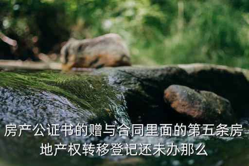 贈(zèng)與合同有什么法律特征，房產(chǎn)公證書(shū)的贈(zèng)與合同里面的第五條房地產(chǎn)權(quán)轉(zhuǎn)移登記還未辦那么