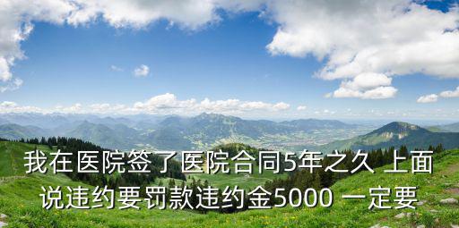 我在醫(yī)院簽了醫(yī)院合同5年之久 上面說違約要罰款違約金5000 一定要