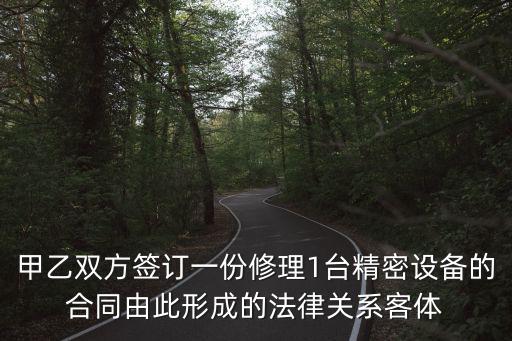 甲乙雙方簽訂一份修理1臺(tái)精密設(shè)備的合同由此形成的法律關(guān)系客體