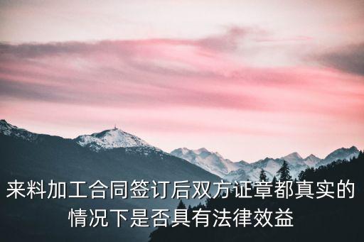 來(lái)料加工合同簽訂后雙方證章都真實(shí)的情況下是否具有法律效益