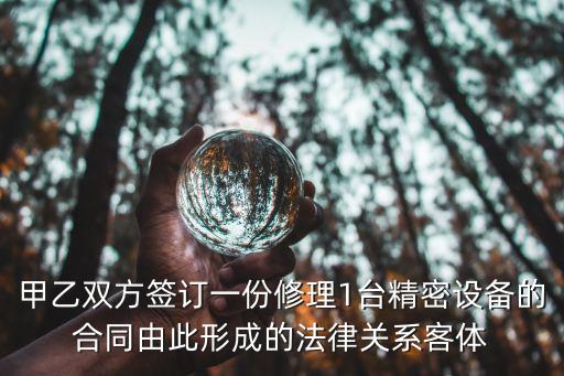甲乙雙方簽訂一份修理1臺(tái)精密設(shè)備的合同由此形成的法律關(guān)系客體