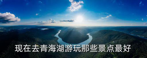 青海湖哪個(gè)景區(qū)最值得去旅游，青海湖哪個(gè)季節(jié)去最好有哪些值得去的景點(diǎn)