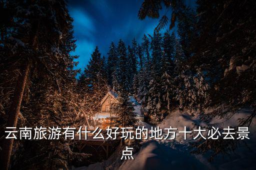 云南旅游景區(qū)哪個好玩，云南旅游有什么好玩的地方十大必去景點