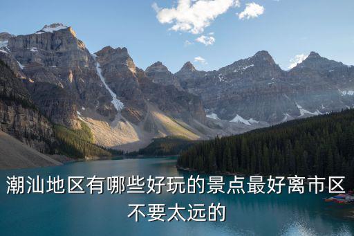 潮汕地區(qū)有哪些好玩的景點(diǎn)最好離市區(qū)不要太遠(yuǎn)的