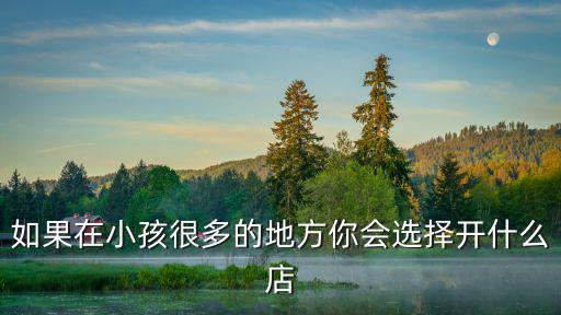 旅游景區(qū)小孩開什么店好，如果在小孩很多的地方你會(huì)選擇開什么店