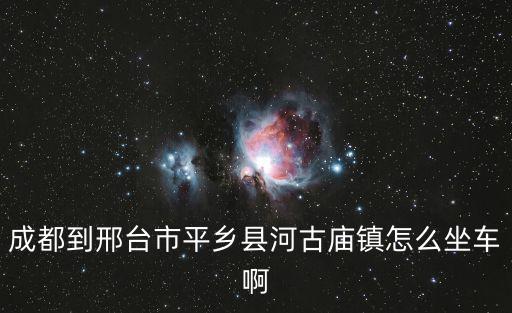 成都到邢臺市平鄉(xiāng)縣河古廟鎮(zhèn)怎么坐車啊