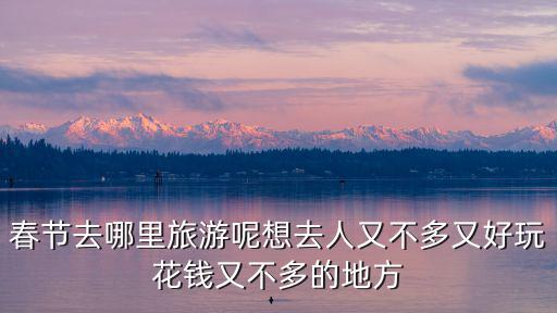 春節(jié)去哪里旅游呢想去人又不多又好玩花錢又不多的地方