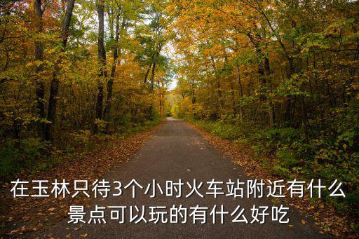 在玉林只待3個(gè)小時(shí)火車站附近有什么景點(diǎn)可以玩的有什么好吃