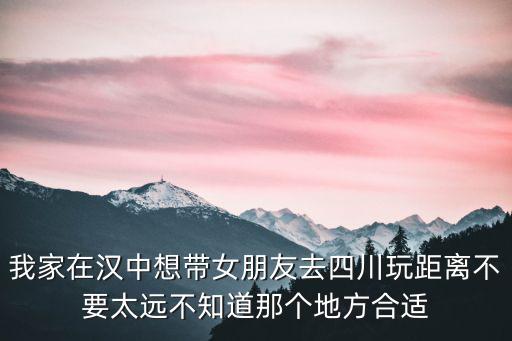 我家在漢中想帶女朋友去四川玩距離不要太遠不知道那個地方合適