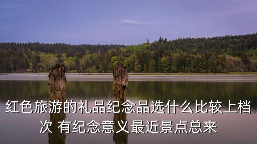 紅色旅游的禮品紀念品選什么比較上檔次 有紀念意義最近景點總來