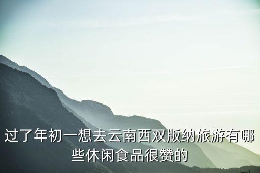 過了年初一想去云南西雙版納旅游有哪些休閑食品很贊的