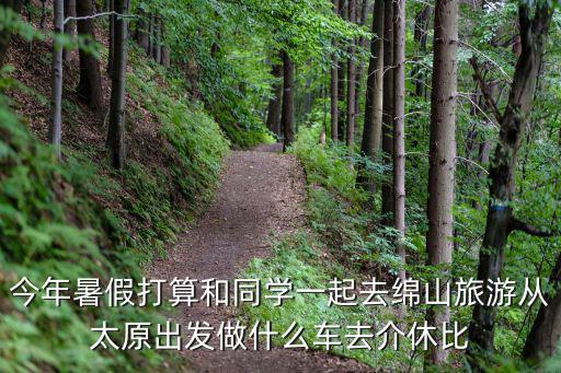 今年暑假打算和同學(xué)一起去綿山旅游從太原出發(fā)做什么車(chē)去介休比