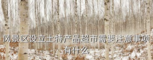 風景區(qū)設立土特產(chǎn)品超市需要注意事項有什么