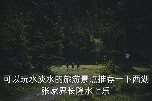 可以玩水淡水的旅游景點(diǎn)推薦一下西湖張家界長(zhǎng)隆水上樂