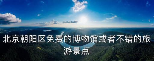 旅游日朝陽哪些景區(qū)免費，北京朝陽區(qū)免費的博物館或者不錯的旅游景點