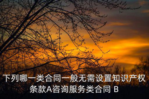 下列哪一類合同一般無需設置知識產(chǎn)權(quán)條款A咨詢服務類合同 B