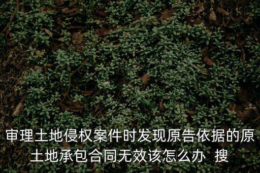 審理土地侵權(quán)案件時(shí)發(fā)現(xiàn)原告依據(jù)的原土地承包合同無(wú)效該怎么辦  搜