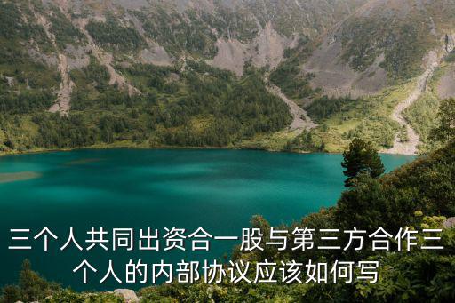 三個(gè)人共同出資合一股與第三方合作三個(gè)人的內(nèi)部協(xié)議應(yīng)該如何寫