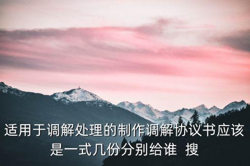 適用于調(diào)解處理的制作調(diào)解協(xié)議書應(yīng)該是一式幾份分別給誰  搜