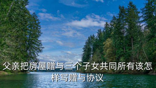 房產(chǎn)贈(zèng)與子女協(xié)議書范本，父親贈(zèng)給兒子房產(chǎn)協(xié)議書怎樣寫