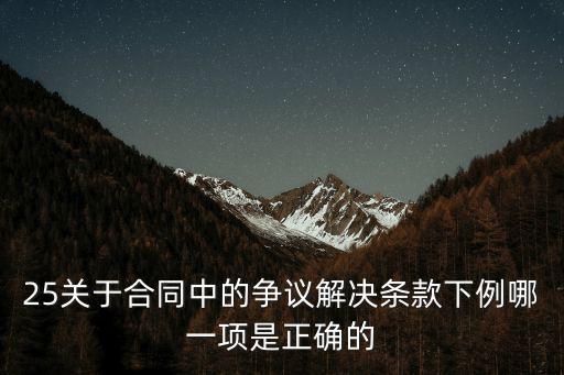 25關(guān)于合同中的爭(zhēng)議解決條款下例哪一項(xiàng)是正確的