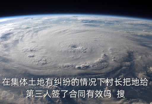 農(nóng)村土地糾紛簽訂協(xié)議有效嗎，在集體土地有糾紛的情況下村長把地給第三人簽了合同有效嗎  搜