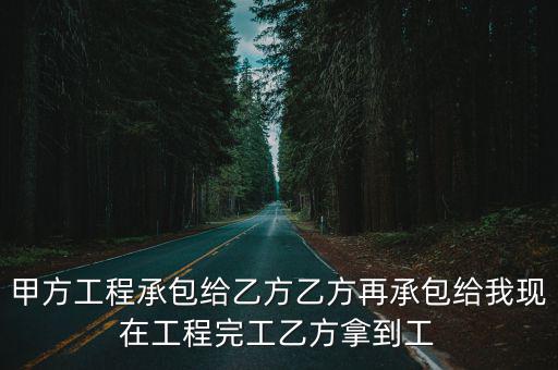 甲方工程承包給乙方乙方再承包給我現(xiàn)在工程完工乙方拿到工