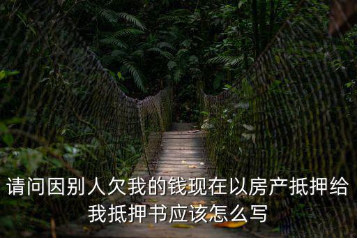 請(qǐng)問(wèn)因別人欠我的錢現(xiàn)在以房產(chǎn)抵押給我抵押書應(yīng)該怎么寫