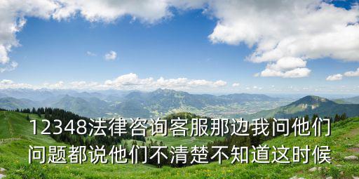 12348法律咨詢客服那邊我問他們問題都說他們不清楚不知道這時(shí)候