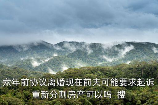 離婚后6年重新起訴分割財(cái)產(chǎn)，六年前協(xié)議離婚現(xiàn)在前夫可能要求起訴重新分割房產(chǎn)可以嗎  搜