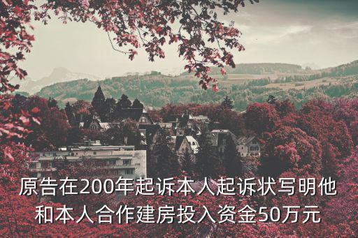 原告在200年起訴本人起訴狀寫明他和本人合作建房投入資金50萬元
