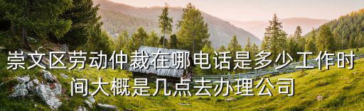 崇文區(qū)勞動仲裁在哪電話是多少工作時間大概是幾點去辦理公司