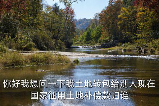 土地轉(zhuǎn)包后國家補償款歸誰，你好我想問一下我土地轉(zhuǎn)包給別人現(xiàn)在國家征用土地補償款歸誰