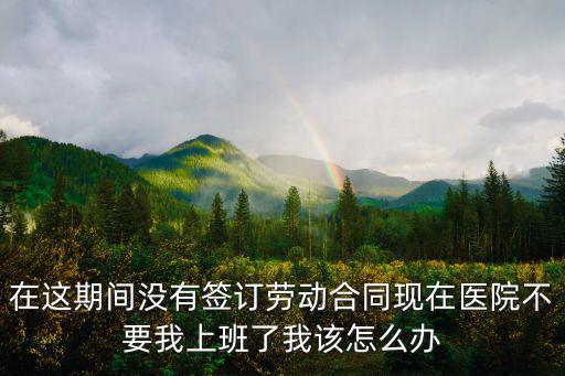 在這期間沒有簽訂勞動(dòng)合同現(xiàn)在醫(yī)院不要我上班了我該怎么辦