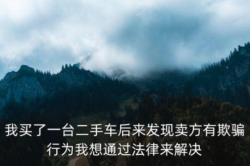 我買了一臺二手車后來發(fā)現(xiàn)賣方有欺騙行為我想通過法律來解決