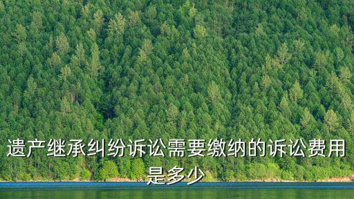 遺產繼承訴訟費收費標準2022，遺產繼承糾紛訴訟需要繳納的訴訟費用是多少