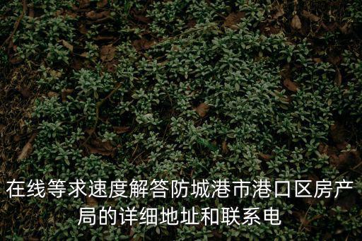 在線等求速度解答防城港市港口區(qū)房產(chǎn)局的詳細(xì)地址和聯(lián)系電