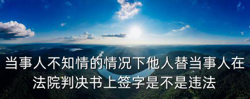當(dāng)事人不知情的情況下他人替當(dāng)事人在法院判決書上簽字是不是違法