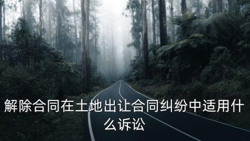 解除合同屬于什么之訴，解除合同在土地出讓合同糾紛中適用什么訴訟