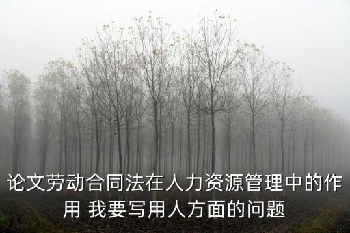 論文勞動合同法在人力資源管理中的作用 我要寫用人方面的問題
