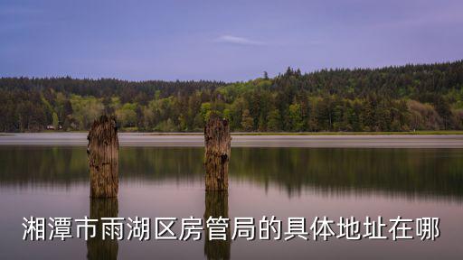 房管局處理退定金電話湘潭，湘潭市雨湖區(qū)房管局的具體地址在哪