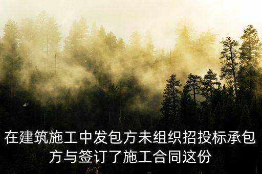 在建筑施工中發(fā)包方未組織招投標(biāo)承包方與簽訂了施工合同這份