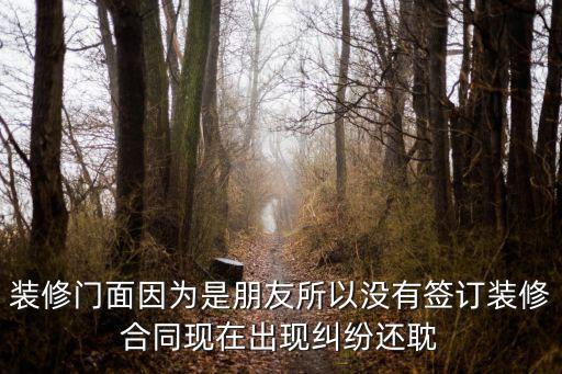 裝修門面因?yàn)槭桥笥阉詻]有簽訂裝修合同現(xiàn)在出現(xiàn)糾紛還耽