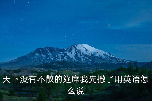 天下沒有不散的筵席我先撤了用英語怎么說
