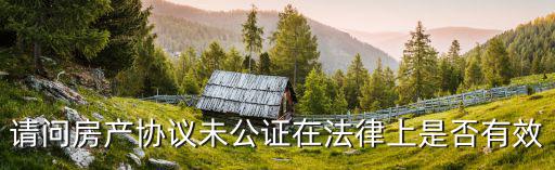 房子協(xié)議不公證有效嗎，請問房產(chǎn)協(xié)議未公證在法律上是否有效