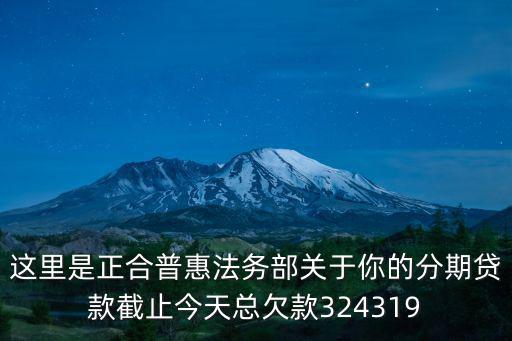 這里是正合普惠法務(wù)部關(guān)于你的分期貸款截止今天總欠款324319