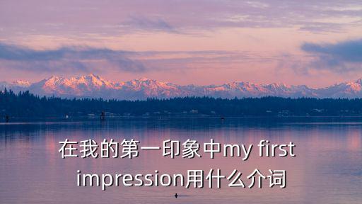 在我的印象中英文翻譯，在我的第一印象中my first impression用什么介詞