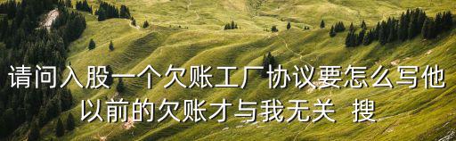請問入股一個欠賬工廠協(xié)議要怎么寫他以前的欠賬才與我無關(guān)  搜