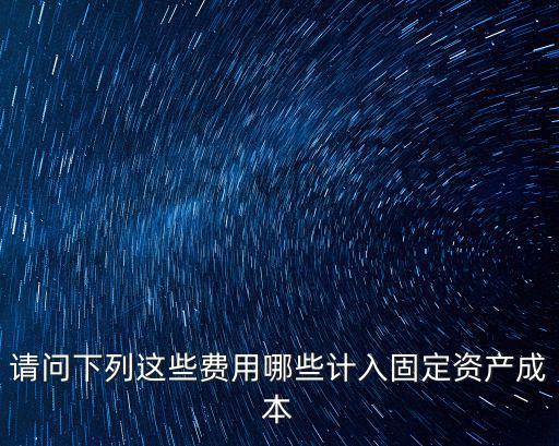 哪些計入合同資產(chǎn)，請問下列這些費(fèi)用哪些計入固定資產(chǎn)成本
