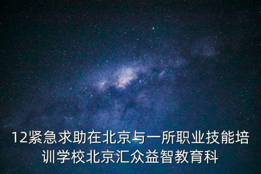 12緊急求助在北京與一所職業(yè)技能培訓(xùn)學(xué)校北京匯眾益智教育科